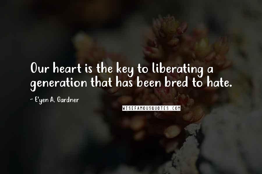 E'yen A. Gardner Quotes: Our heart is the key to liberating a generation that has been bred to hate.