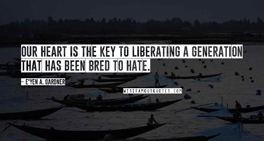 E'yen A. Gardner Quotes: Our heart is the key to liberating a generation that has been bred to hate.