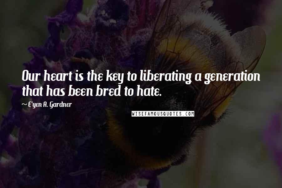 E'yen A. Gardner Quotes: Our heart is the key to liberating a generation that has been bred to hate.