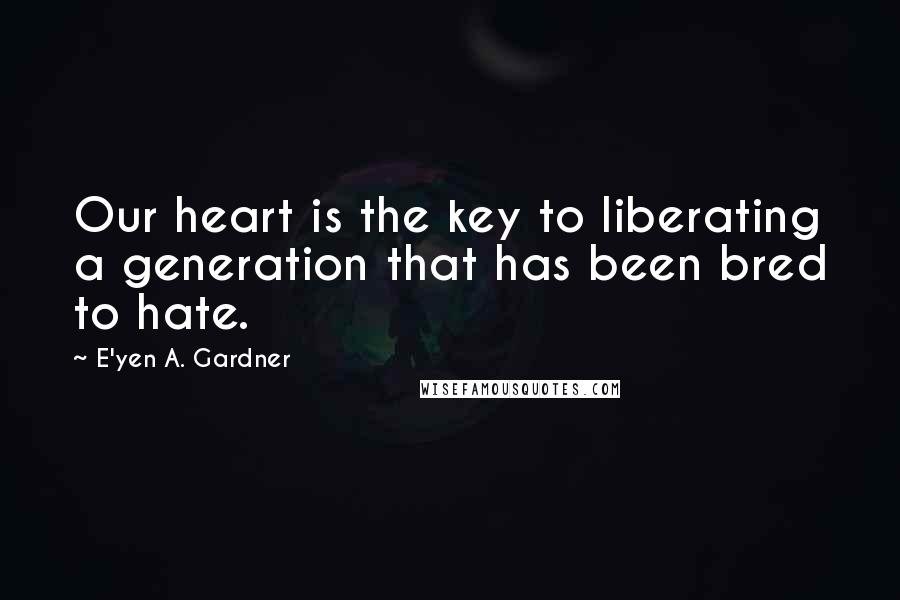 E'yen A. Gardner Quotes: Our heart is the key to liberating a generation that has been bred to hate.