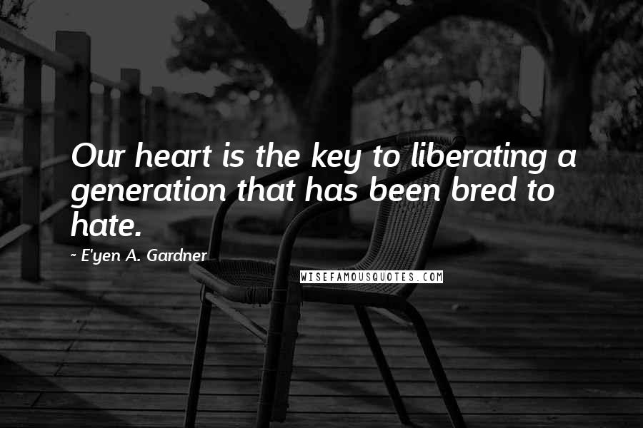 E'yen A. Gardner Quotes: Our heart is the key to liberating a generation that has been bred to hate.