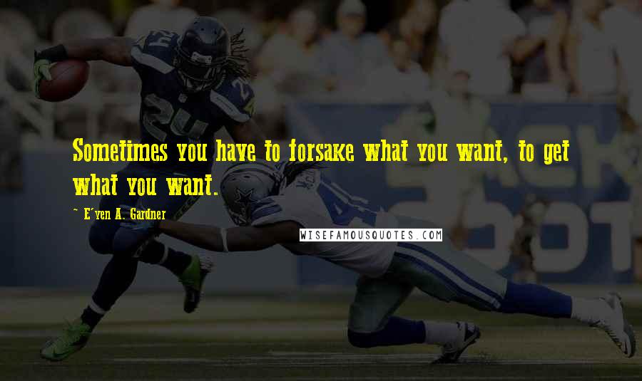 E'yen A. Gardner Quotes: Sometimes you have to forsake what you want, to get what you want.