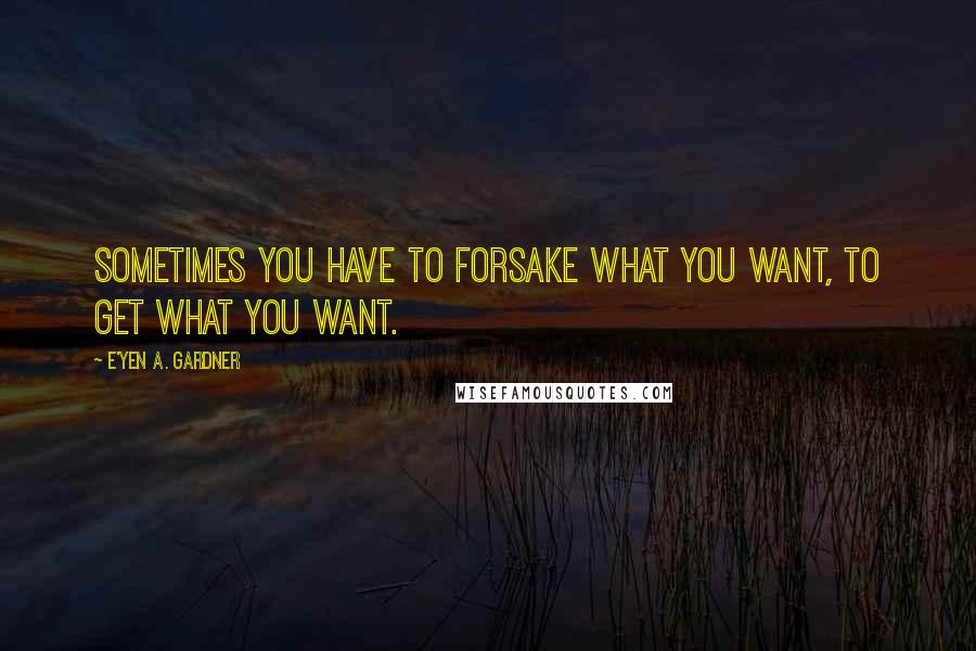 E'yen A. Gardner Quotes: Sometimes you have to forsake what you want, to get what you want.