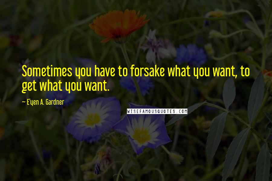 E'yen A. Gardner Quotes: Sometimes you have to forsake what you want, to get what you want.