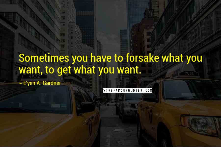 E'yen A. Gardner Quotes: Sometimes you have to forsake what you want, to get what you want.