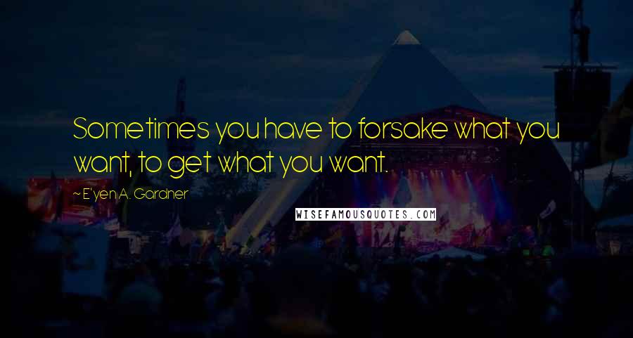 E'yen A. Gardner Quotes: Sometimes you have to forsake what you want, to get what you want.