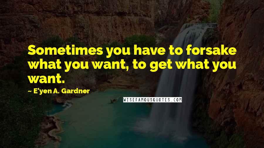 E'yen A. Gardner Quotes: Sometimes you have to forsake what you want, to get what you want.