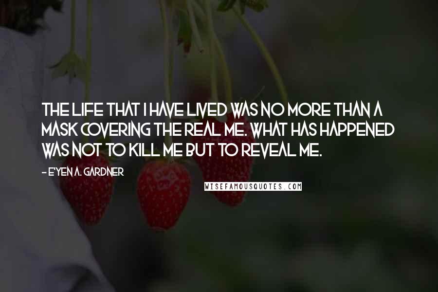 E'yen A. Gardner Quotes: The life that I have lived was no more than a mask covering the real me. What has happened was not to kill me but to reveal me.