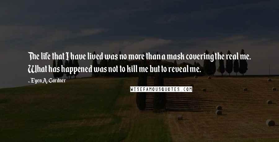 E'yen A. Gardner Quotes: The life that I have lived was no more than a mask covering the real me. What has happened was not to kill me but to reveal me.