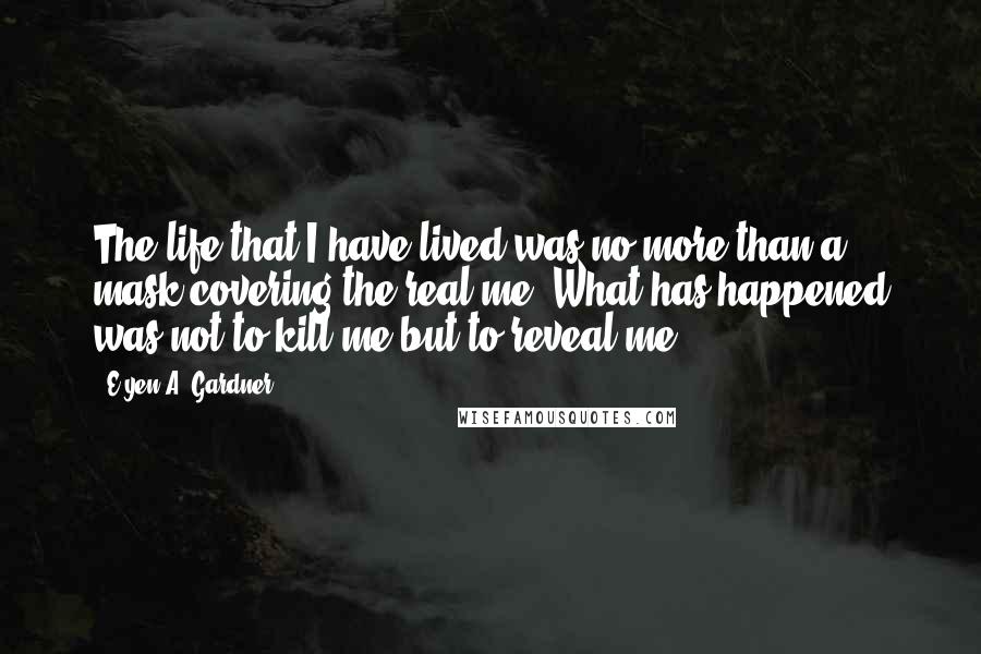 E'yen A. Gardner Quotes: The life that I have lived was no more than a mask covering the real me. What has happened was not to kill me but to reveal me.