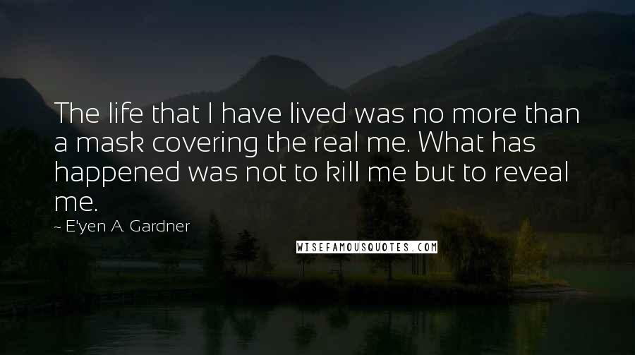 E'yen A. Gardner Quotes: The life that I have lived was no more than a mask covering the real me. What has happened was not to kill me but to reveal me.