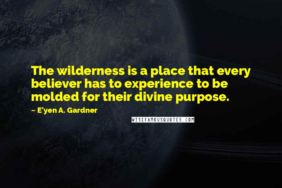 E'yen A. Gardner Quotes: The wilderness is a place that every believer has to experience to be molded for their divine purpose.