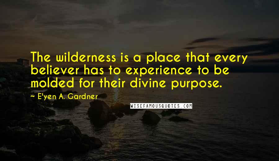 E'yen A. Gardner Quotes: The wilderness is a place that every believer has to experience to be molded for their divine purpose.