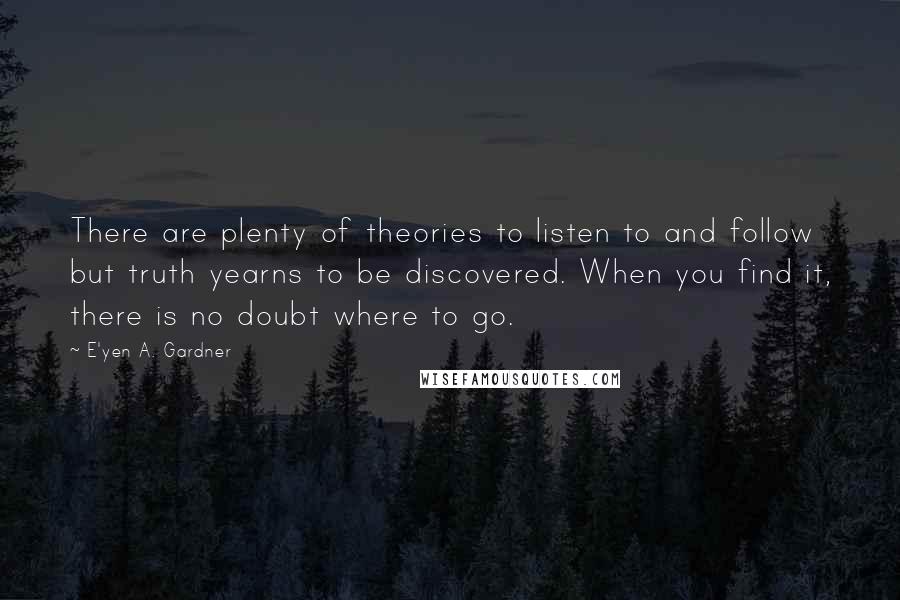 E'yen A. Gardner Quotes: There are plenty of theories to listen to and follow but truth yearns to be discovered. When you find it, there is no doubt where to go.