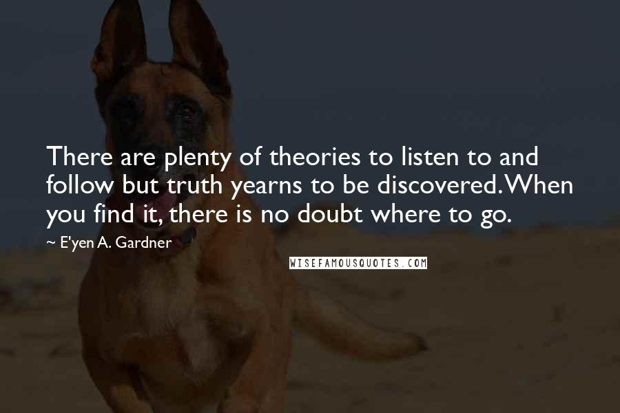 E'yen A. Gardner Quotes: There are plenty of theories to listen to and follow but truth yearns to be discovered. When you find it, there is no doubt where to go.