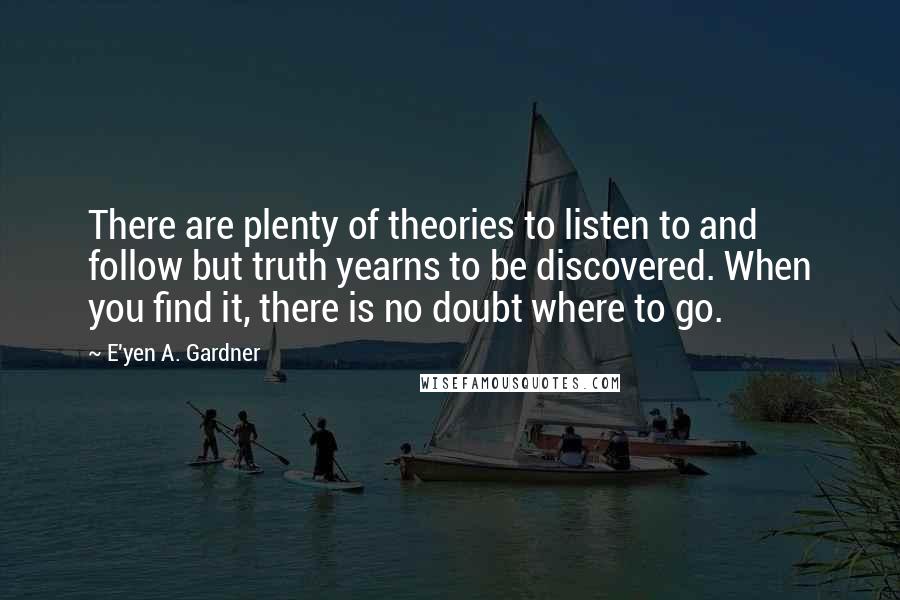 E'yen A. Gardner Quotes: There are plenty of theories to listen to and follow but truth yearns to be discovered. When you find it, there is no doubt where to go.