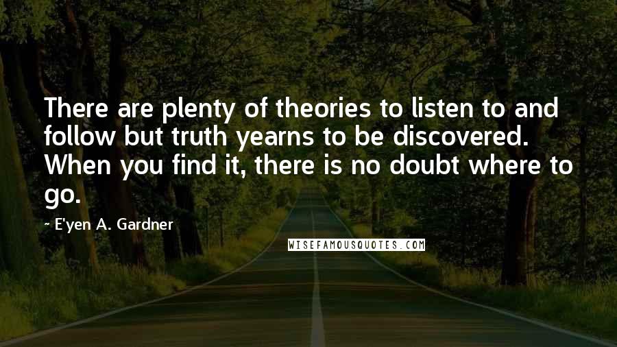 E'yen A. Gardner Quotes: There are plenty of theories to listen to and follow but truth yearns to be discovered. When you find it, there is no doubt where to go.