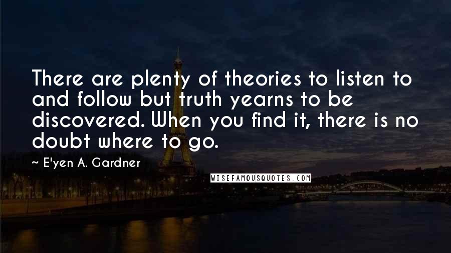 E'yen A. Gardner Quotes: There are plenty of theories to listen to and follow but truth yearns to be discovered. When you find it, there is no doubt where to go.