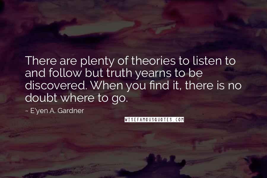 E'yen A. Gardner Quotes: There are plenty of theories to listen to and follow but truth yearns to be discovered. When you find it, there is no doubt where to go.