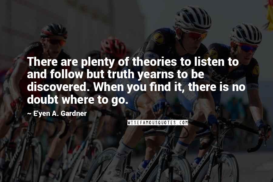 E'yen A. Gardner Quotes: There are plenty of theories to listen to and follow but truth yearns to be discovered. When you find it, there is no doubt where to go.