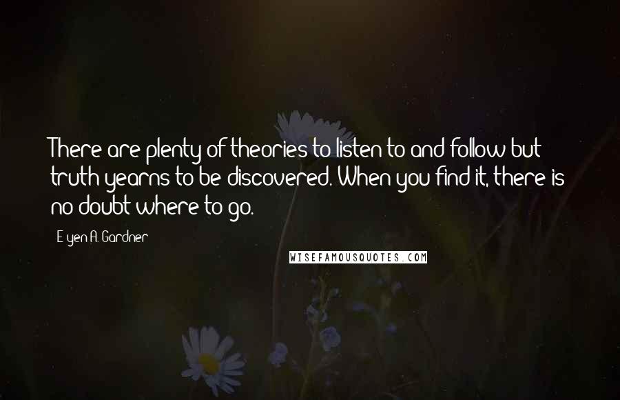 E'yen A. Gardner Quotes: There are plenty of theories to listen to and follow but truth yearns to be discovered. When you find it, there is no doubt where to go.