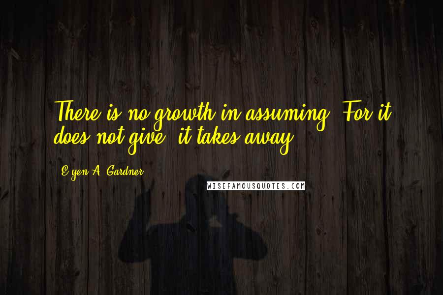 E'yen A. Gardner Quotes: There is no growth in assuming. For it does not give, it takes away.