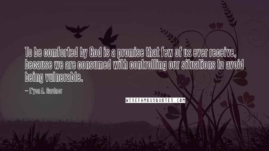 E'yen A. Gardner Quotes: To be comforted by God is a promise that few of us ever receive, because we are consumed with controlling our situations to avoid being vulnerable.