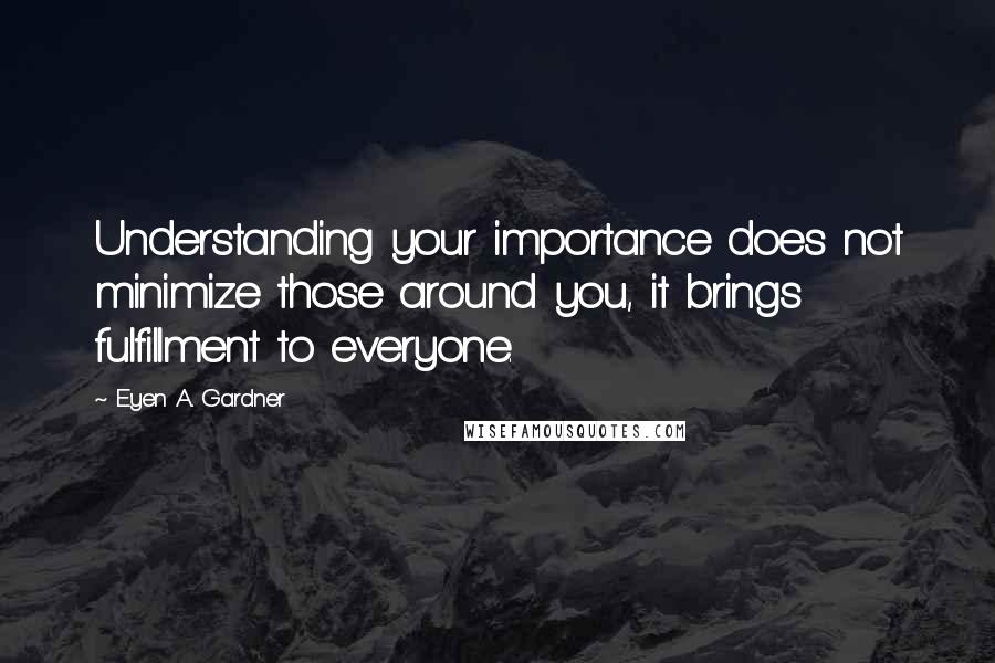 E'yen A. Gardner Quotes: Understanding your importance does not minimize those around you, it brings fulfillment to everyone.