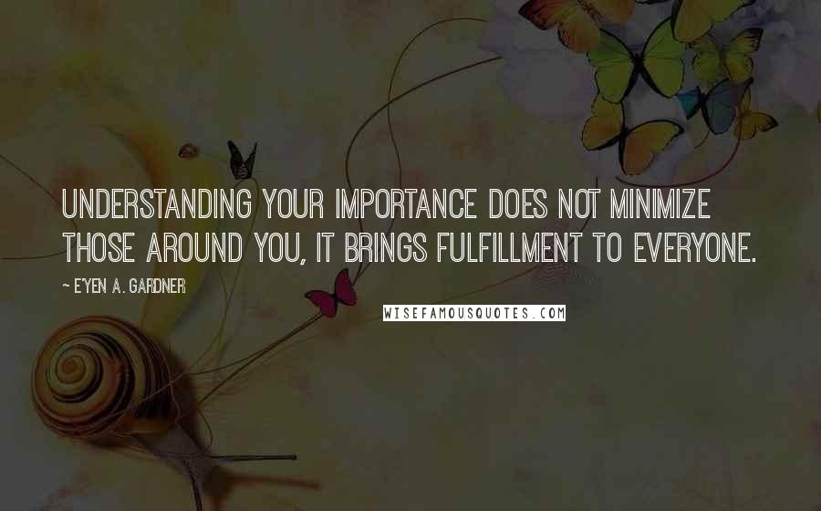 E'yen A. Gardner Quotes: Understanding your importance does not minimize those around you, it brings fulfillment to everyone.