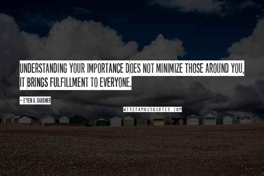 E'yen A. Gardner Quotes: Understanding your importance does not minimize those around you, it brings fulfillment to everyone.