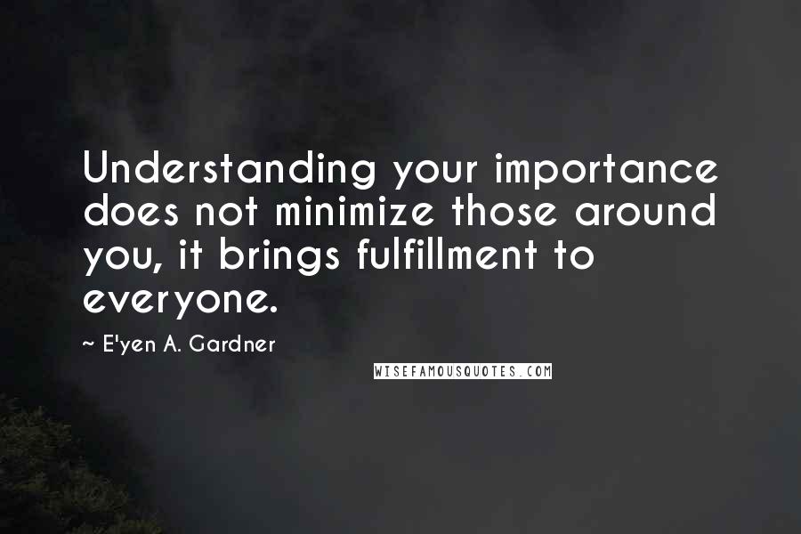 E'yen A. Gardner Quotes: Understanding your importance does not minimize those around you, it brings fulfillment to everyone.