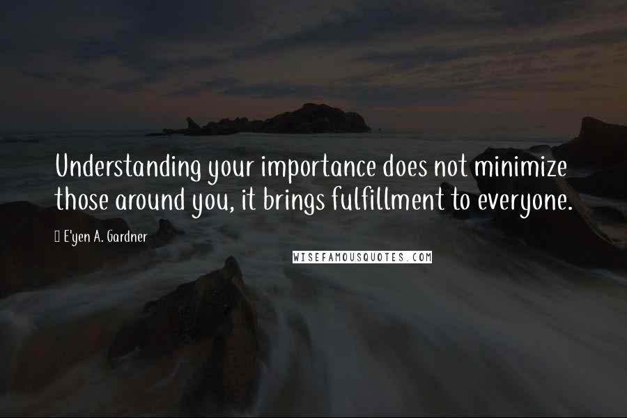 E'yen A. Gardner Quotes: Understanding your importance does not minimize those around you, it brings fulfillment to everyone.