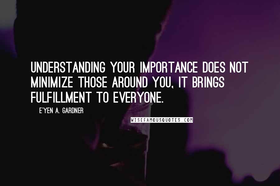 E'yen A. Gardner Quotes: Understanding your importance does not minimize those around you, it brings fulfillment to everyone.