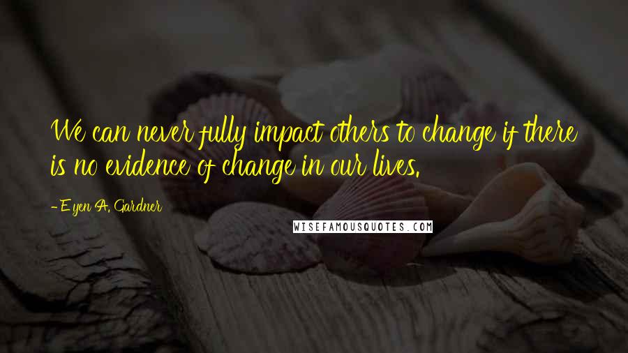 E'yen A. Gardner Quotes: We can never fully impact others to change if there is no evidence of change in our lives.
