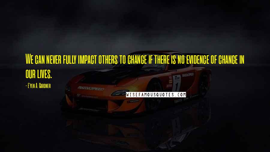 E'yen A. Gardner Quotes: We can never fully impact others to change if there is no evidence of change in our lives.