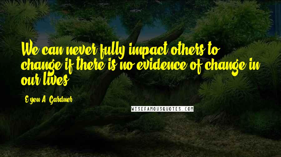 E'yen A. Gardner Quotes: We can never fully impact others to change if there is no evidence of change in our lives.