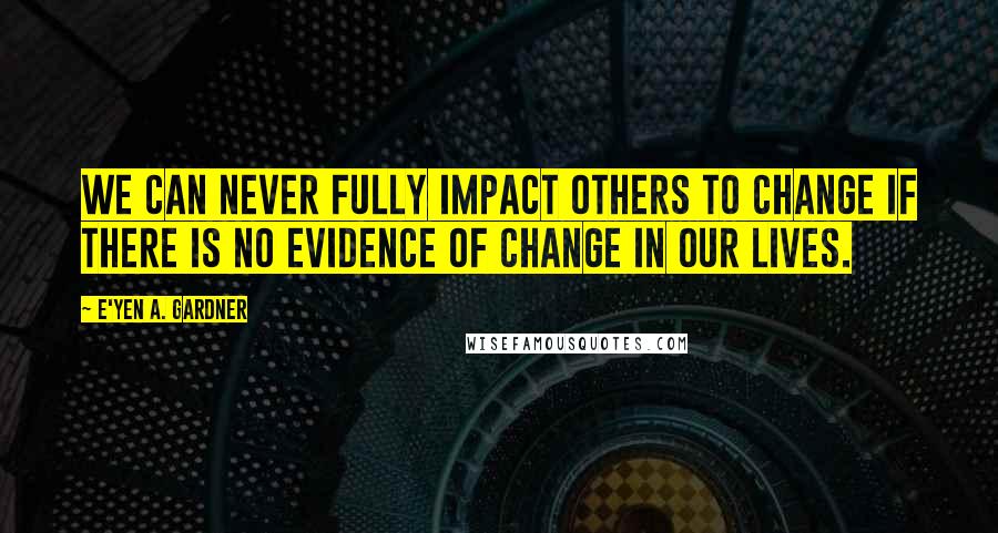 E'yen A. Gardner Quotes: We can never fully impact others to change if there is no evidence of change in our lives.