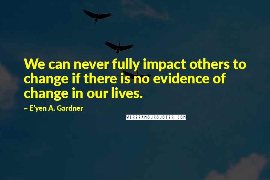 E'yen A. Gardner Quotes: We can never fully impact others to change if there is no evidence of change in our lives.