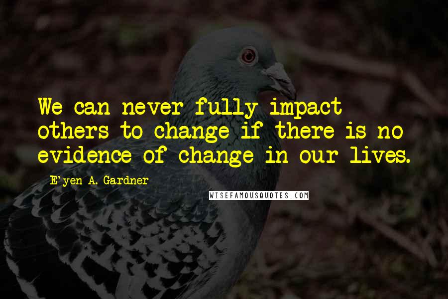 E'yen A. Gardner Quotes: We can never fully impact others to change if there is no evidence of change in our lives.