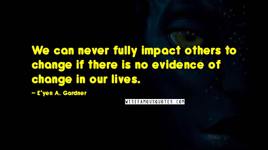 E'yen A. Gardner Quotes: We can never fully impact others to change if there is no evidence of change in our lives.