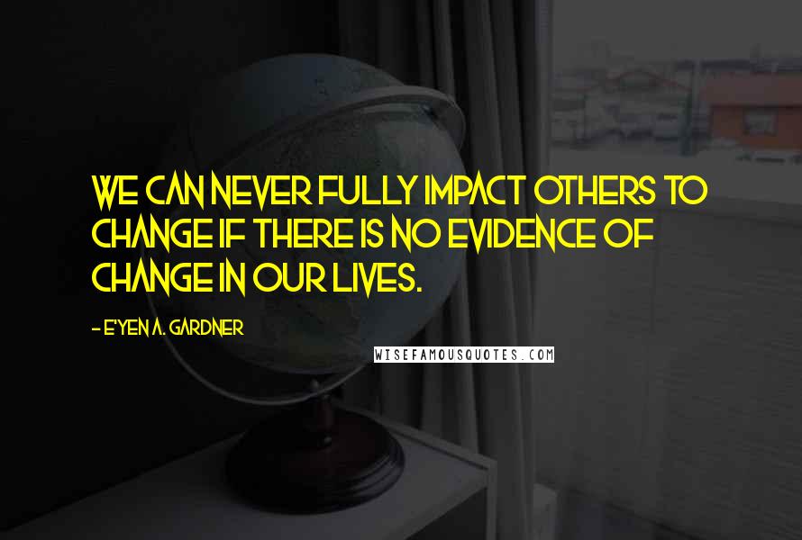 E'yen A. Gardner Quotes: We can never fully impact others to change if there is no evidence of change in our lives.