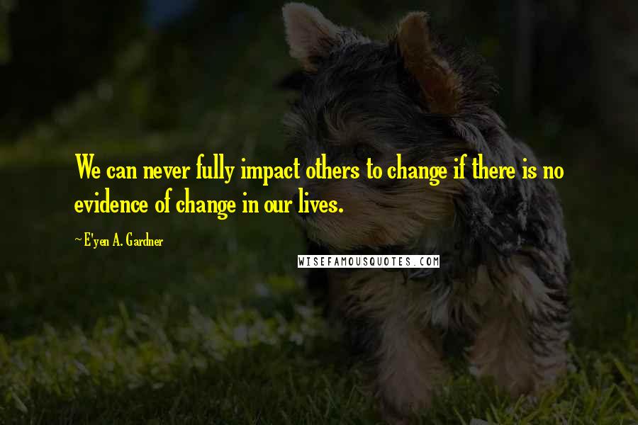 E'yen A. Gardner Quotes: We can never fully impact others to change if there is no evidence of change in our lives.