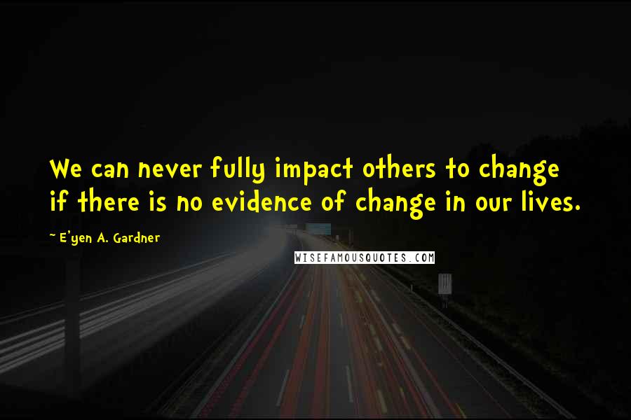 E'yen A. Gardner Quotes: We can never fully impact others to change if there is no evidence of change in our lives.