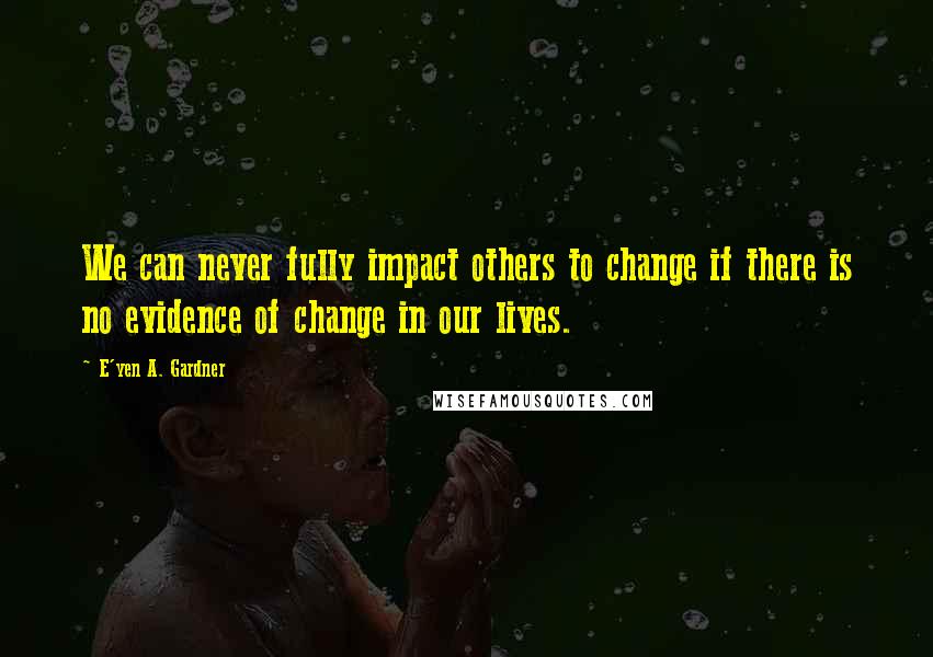 E'yen A. Gardner Quotes: We can never fully impact others to change if there is no evidence of change in our lives.