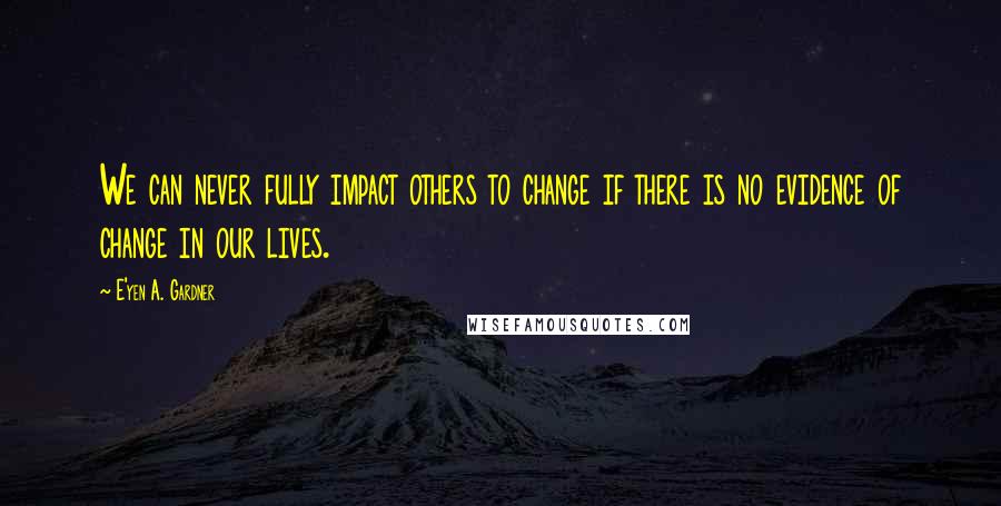 E'yen A. Gardner Quotes: We can never fully impact others to change if there is no evidence of change in our lives.