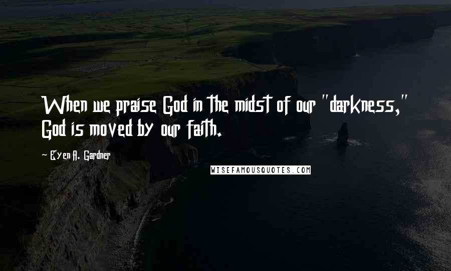 E'yen A. Gardner Quotes: When we praise God in the midst of our "darkness," God is moved by our faith.
