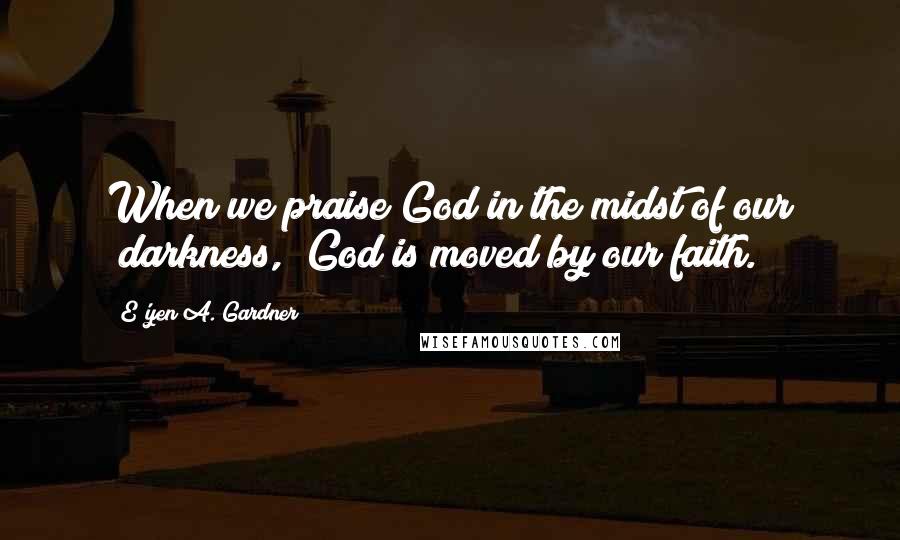 E'yen A. Gardner Quotes: When we praise God in the midst of our "darkness," God is moved by our faith.