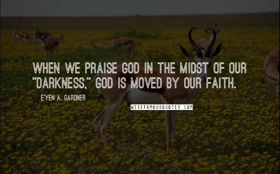 E'yen A. Gardner Quotes: When we praise God in the midst of our "darkness," God is moved by our faith.