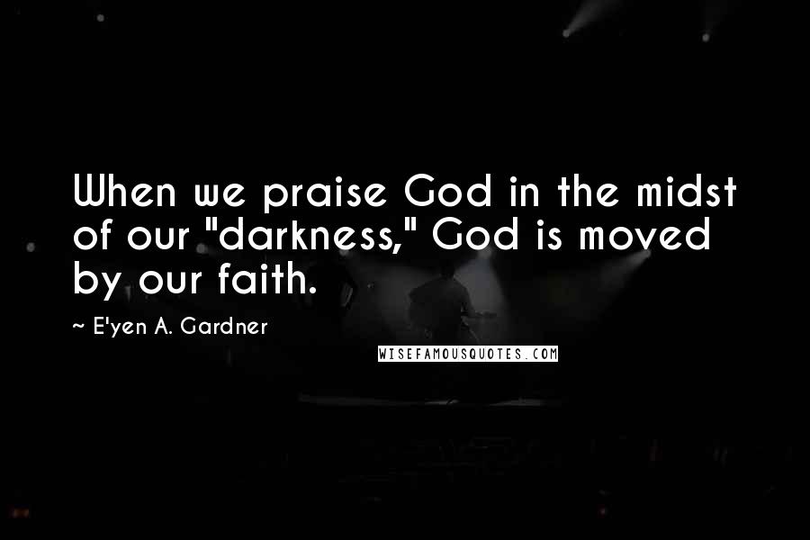 E'yen A. Gardner Quotes: When we praise God in the midst of our "darkness," God is moved by our faith.