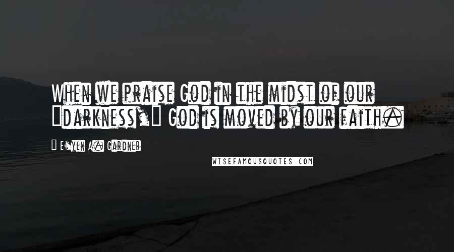 E'yen A. Gardner Quotes: When we praise God in the midst of our "darkness," God is moved by our faith.